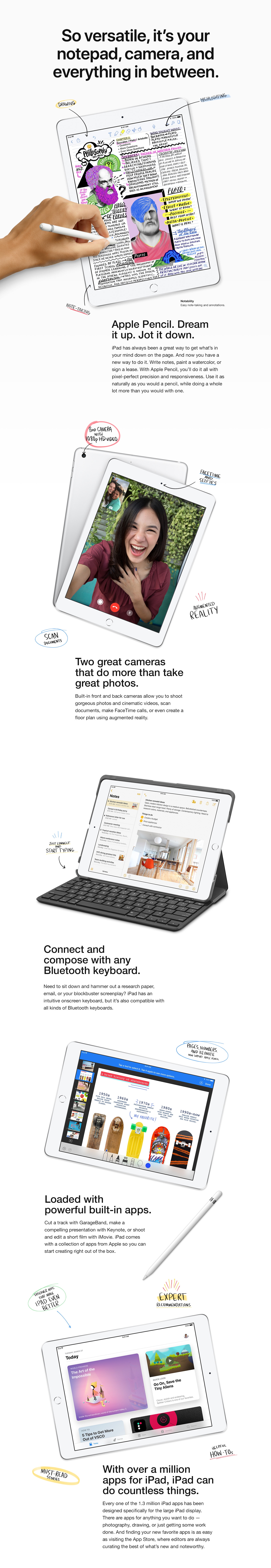 So versatile, it’s your notepad, camera, and everything in between. Apple Pencil. Dream it up. Jot it down. iPad has always been a great way to get what’s in your mind down on the page. And now you have a new way to do it. Write notes, paint a watercolor, or sign a lease. With Apple Pencil, you’ll do it all with pixel-perfect precision and responsiveness. Use it as naturally as you would a pencil, while doing a whole lot more than you would with one. Two great cameras that do more than take great photos. Built-in front and back cameras allow you to shoot gorgeous photos and cinematic videos, scan documents, make FaceTime calls, or even create a floor plan using augmented reality. Connect and compose with any Bluetooth keyboard. Need to sit down and hammer out a research paper, email, or your blockbuster screenplay? iPad has an intuitive onscreen keyboard, but it's also compatible with all kinds of Bluetooth keyboards. Loaded with powerful built-in apps. Cut a track with GarageBand, make a compelling presentation with Keynote, or shoot and edit a short film with iMovie. iPad comes with a collection of apps from Apple so you can start creating right out of the box. With over a million apps for iPad, iPad can do countless things. Every one of the 1.3 million iPad apps has been designed specifically for the large iPad display. There are apps for anything you want to do — photography, drawing, or just getting some work done. And finding your new favorite apps is as easy as visiting the App Store, where our editors are always curating the best of what’s new and noteworthy.
